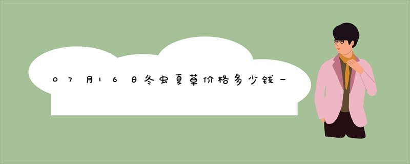 07月16日冬虫夏草价格多少钱一克查询