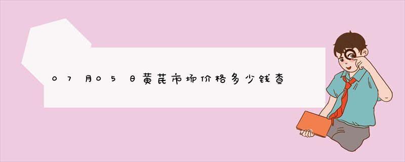 07月05日黄芪市场价格多少钱查询