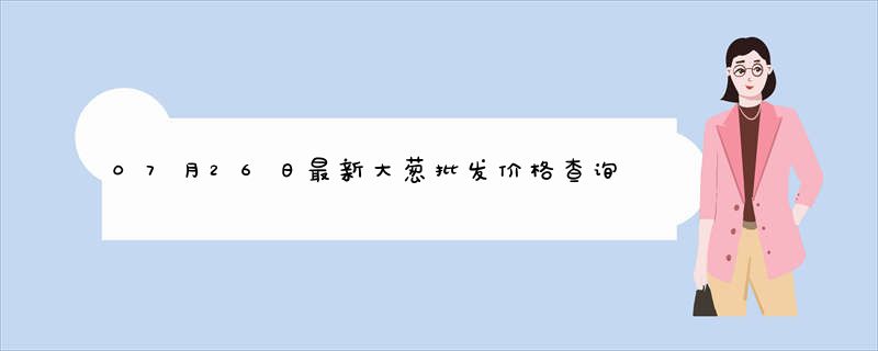 07月26日最新大葱批发价格查询